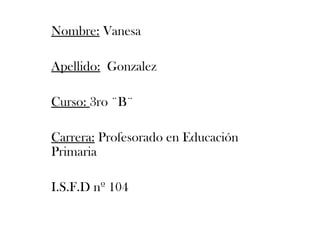 Nombre: Vanesa 
Apellido: Gonzalez 
Curso: 3ro ¨B¨ 
Carrera: Profesorado en Educación 
Primaria 
I.S.F.D nº 104 
 