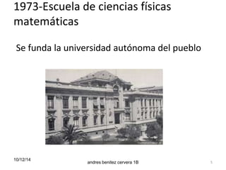 1973-Escuela de ciencias físicas 
matemáticas 
Se funda la universidad autónoma del pueblo 
10/12/14 
andres benitez cervera 1B 5 
 