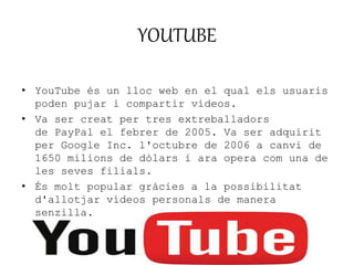 YOUTUBE 
• YouTube és un lloc web en el qual els usuaris 
poden pujar i compartir vídeos. 
• Va ser creat per tres extreballadors 
de PayPal el febrer de 2005. Va ser adquirit 
per Google Inc. l'octubre de 2006 a canvi de 
1650 milions de dòlars i ara opera com una de 
les seves filials. 
• És molt popular gràcies a la possibilitat 
d'allotjar vídeos personals de manera 
senzilla. 
 