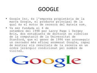 GOOGLE 
• Google Inc. és l'empresa propietària de la 
marca Google, el producte principal de la 
qual és el motor de recerca del mateix nom. 
• Va ser fundada el 4 de 
setembre del 1998 per Larry Page i Sergey 
Brin, dos estudiants de doctorat en ciències 
de la computació de la Universitat de 
Stanford, que el gener de 1996 van aconseguir 
un cercador més eficaç anomenat Google, capaç 
de mostrar els resultats de la recerca en un 
ordre jeràrquic condicionat pel nombre de 
visites. 
 