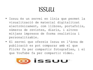 ISSUU 
• Issuu és un servei en línia que permet la 
visualització de material digitalitzat 
electrònicament, com llibres, portafolis, 
números de revistes, diaris, i altres 
mitjans impresos de forma realística i 
personalitzable. 
• El servei que ofereix Issuu en l'àrea de 
publicació es pot comparar amb el que 
Flickr fa per compartir fotografies, i el 
que YouTube fa per compartir vídeo. 
 