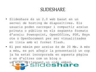 SLIDESHARE 
• Slideshare és un 2.0 web basat en un 
servei de hosting de diapositives. Els 
usuaris poden carregar i compartir arxius 
privats o públics en els següents formats 
d'arxiu: Powerpoint, OpenOffice, PDF, Keyn 
ote o OpenDocument per ser visualitzades 
en línia amb el format flash. 
• El pes màxim per arxius és de 20 Mb. A més 
a més, es pot afegir la presentació un cop 
ja ha estat incorporada en aquesta pàgina 
o en d'altres com un blog o 
un wiki mitjançant un codi embed. 
 