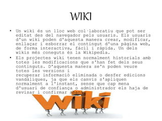 WIKI 
• Un wiki és un lloc web col·laboratiu que pot ser 
editat des del navegador pels usuaris. Els usuaris 
d'un wiki poden d'aquesta manera crear, modificar, 
enllaçar i esborrar el contingut d'una pàgina web, 
de forma interactiva, fàcil i ràpida. Un dels 
wikis més coneguts és la Wikipedia. 
• Els projectes wiki tenen normalment historials amb 
totes les modificacions que s'han fet dels seus 
continguts. D'aquesta manera se'n poden veure 
totes les versions i 
recuperar informació eliminada o desfer edicions 
vandàliques, ja que els canvis s'apliquen 
normalment a l'instant, sense que cap mena 
d'usuari de confiança o administrador els haja de 
revisar i confirmar abans. 
 