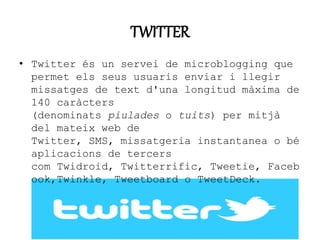 TWITTER 
• Twitter és un servei de microblogging que 
permet els seus usuaris enviar i llegir 
missatges de text d'una longitud màxima de 
140 caràcters 
(denominats piulades o tuits) per mitjà 
del mateix web de 
Twitter, SMS, missatgeria instantanea o bé 
aplicacions de tercers 
com Twidroid, Twitterrific, Tweetie, Faceb 
ook,Twinkle, Tweetboard o TweetDeck. 
