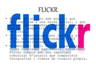 FLICKR 
• Flickr és un lloc web gratuït que 
funciona com a una xarxa social, i que 
permet emmagatzemar, ordenar, buscar, 
vendre i compartir fotografies i vídeos 
en línia. 
• Va ser desenvolupat per Ludicorp el 
2004, una empresa fundada el 2002 
a Vancouver(Canadà). 
• El març del 2005, Flickr i Ludicorp 
foren comprades per Yahoo!. Actualment 
Flickr compta amb una important 
comunitat d'usuaris que comparteix 
fotografies i vídeos de creació pròpia. 
 