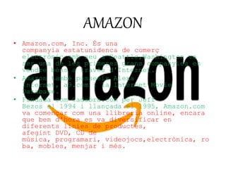 AMAZON 
• Amazon.com, Inc. És una 
companyia estatunidenca de comerç 
electrònic amb seu a Seattle,Washington va 
ser una de les primeres grans companyies en 
vendre béns a través d'Internet. 
• Amazon també posseeix Alexa 
Internet, a9.com i la Internet Movie 
Database. 
• Fundada com Cadabra.com per Jeff 
Bezos el 1994 i llançada el 1995, Amazon.com 
va començar com una llibreria online, encara 
que ben d'hora es va diversificar en 
diferents línies de productes, 
afegint DVD, CD de 
música, programari, videojocs,electrònica, ro 
ba, mobles, menjar i més. 
 