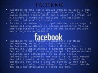 FACEBOOK 
• Facebook és una xarxa social creada el 2004 i que 
pertany a la companyia privada Facebook, Inc. La 
xarxa permet afegir gent com a amics, i enviar-los 
missatges i compartir enllaços, fotografies i 
vídeos, entre altres coses. 
• És obert a tothom qui tingui més de tretze anys, i 
només cal una adreça de correu electrònic vàlida 
per registrar-s'hi. És una de les xarxes socials 
més conegudes actualment. 
• Facebook va ser fundat inicialment per Mark 
Zuckerberg, estudiant d'informàtica a 
la Universitat Harvard (Estats Units);Dustin 
Moskovitz, Chris Hughes i Eduardo Saverin, el 4 de 
febrer de 2004, i, en un principi, la xarxa estava 
limitada als estudiants de la seva pròpia 
universitat: pretenia ser una eina de coneixement 
per als alumnes. A poc a poc, però, va anar-se 
expandint per tota l'àrea de Boston i, més tard, 
per tot el país, i actualment la conformen més de 
400 milions d'usuaris d'arreu del món. 
 