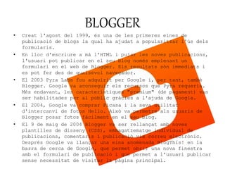 BLOGGER 
• Creat l'agost del 1999, és una de les primeres eines de 
publicació de blogs la qual ha ajudat a popularitzar l'ús dels 
formularis. 
• En lloc d'escriure a mà l'HTML i pujar les noves publicacions, 
l'usuari pot publicar en el seu blog només emplenant un 
formulari en el web de Blogger. Els resultats són immediats i 
es pot fer des de qualsevol navegador. 
• El 2003 Pyra Labs fou adquirit per Google i, per tant, també 
Blogger. Google va aconseguir els recursos que Pyra requeria. 
Més endavant, les característiques "premium" (de pagament) van 
ser habilitades per al públic gràcies a l'ajuda de Google. 
• El 2004, Google va comprar Picasa i la seva utilitat 
d'intercanvi de fotos Hello. Això va permetre als usuaris de 
Blogger posar fotos fàcilment en el seu blog. 
• El 9 de maig de 2004 Blogger va ser rellançat amb noves 
plantilles de disseny (CSS), emmagatzematge individual de 
publicacions, comentaris i publicació via correu electrònic. 
Després Google va llançar una eina anomenada BlogThis! en la 
barra de cerca de Google, que permet obrir una nova finestra 
amb el formulari de publicació i que permet a l'usuari publicar 
sense necessitat de visitar la pàgina principal. 
 