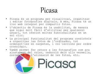Picasa 
• Picasa és un programa per visualitzar, organitzar 
i editar fotografies digitals. A més, Picasa té un 
lloc web integrat per compartir fotos. 
• L'objectiu de Picasa és la usabilitat, de manera 
que sigui molt fàcil d'utilitzar per qualsevol 
usuari, tot oferint moltes funcionalitats en un 
sol clic. 
• La principal funcionalitat del programa consisteix 
a organitzar les fotos de l'ordinador, tot 
ordenant-les en carpetes, i col·leccions per ordre 
cronològic. 
• També permet fer retocs a les fotografies com ara 
ajustament del color, reducció dels ulls vermells, 
correcció de l'alineació de les fotos, etc. 
 