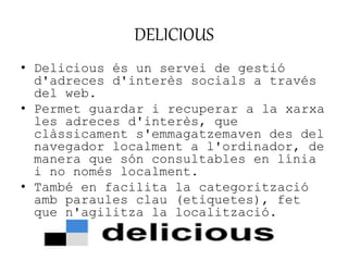 DELICIOUS 
• Delicious és un servei de gestió 
d'adreces d'interès socials a través 
del web. 
• Permet guardar i recuperar a la xarxa 
les adreces d'interès, que 
clàssicament s'emmagatzemaven des del 
navegador localment a l'ordinador, de 
manera que són consultables en línia 
i no només localment. 
• També en facilita la categorització 
amb paraules clau (etiquetes), fet 
que n'agilitza la localització. 
 