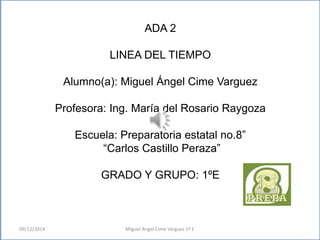 ADA 2 
LINEA DEL TIEMPO 
Alumno(a): Miguel Ángel Cime Varguez 
Profesora: Ing. María del Rosario Raygoza 
Escuela: Preparatoria estatal no.8” 
“Carlos Castillo Peraza” 
GRADO Y GRUPO: 1ºE 
09/12/2014 Miguel Angel Cime Varguez 1º E 
 