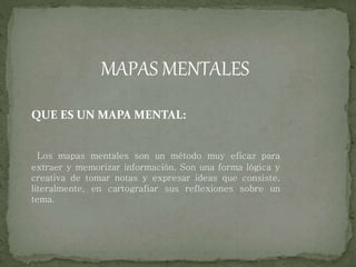 MAPAS MENTALES
QUE ES UN MAPA MENTAL:
Los mapas mentales son un método muy eficaz para
extraer y memorizar información. Son una forma lógica y
creativa de tomar notas y expresar ideas que consiste,
literalmente, en cartografiar sus reflexiones sobre un
tema.