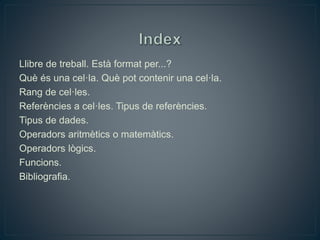 Llibre de treball. Està format per...?
Què és una cel·la. Què pot contenir una cel·la.
Rang de cel·les.
Referències a cel·les. Tipus de referències.
Tipus de dades.
Operadors aritmètics o matemàtics.
Operadors lògics.
Funcions.
Bibliografia.
 
