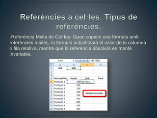 -Referència Mixta de Cel·les: Quan copiem una fórmula amb
referències mixtes, la fórmula actualitzarà el valor de la columna
o fila relativa, mentre que la referència absoluta es manté
invariable.
 