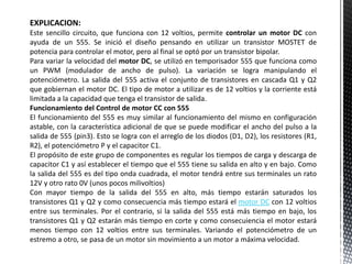 EXPLICACION:
Este sencillo circuito, que funciona con 12 voltios, permite controlar un motor DC con
ayuda de un 555. Se inició el diseño pensando en utilizar un transistor MOSTET de
potencia para controlar el motor, pero al final se optó por un transistor bipolar.
Para variar la velocidad del motor DC, se utilizó en temporisador 555 que funciona como
un PWM (modulador de ancho de pulso). La variación se logra manipulando el
potenciómetro. La salida del 555 activa el conjunto de transistores en cascada Q1 y Q2
que gobiernan el motor DC. El tipo de motor a utilizar es de 12 voltios y la corriente está
limitada a la capacidad que tenga el transistor de salida.
Funcionamiento del Control de motor CC con 555
El funcionamiento del 555 es muy similar al funcionamiento del mismo en configuración
astable, con la característica adicional de que se puede modificar el ancho del pulso a la
salida de 555 (pin3). Esto se logra con el arreglo de los diodos (D1, D2), los resistores (R1,
R2), el potenciómetro P y el capacitor C1.
El propósito de este grupo de componentes es regular los tiempos de carga y descarga de
capacitor C1 y así establecer el tiempo que el 555 tiene su salida en alto y en bajo. Como
la salida del 555 es del tipo onda cuadrada, el motor tendrá entre sus terminales un rato
12V y otro rato 0V (unos pocos milivoltios)
Con mayor tiempo de la salida del 555 en alto, más tiempo estarán saturados los
transistores Q1 y Q2 y como consecuencia más tiempo estará el motor DC con 12 voltios
entre sus terminales. Por el contrario, si la salida del 555 está más tiempo en bajo, los
transistores Q1 y Q2 estarán más tiempo en corte y como consecuiencia el motor estará
menos tiempo con 12 voltios entre sus terminales. Variando el potenciómetro de un
estremo a otro, se pasa de un motor sin movimiento a un motor a máxima velocidad.
 