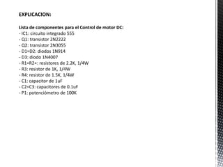 EXPLICACION:
Lista de componentes para el Control de motor DC:
- IC1: circuito integrado 555
- Q1: transistor 2N2222
- Q2: transistor 2N3055
- D1=D2: diodos 1N914
- D3: diodo 1N4007
- R1=R2=: resistores de 2.2K, 1/4W
- R3: resistor de 1K, 1/4W
- R4: resistor de 1.5K, 1/4W
- C1: capacitor de 1uF
- C2=C3: capacitores de 0.1uF
- P1: potenciómetro de 100K
 