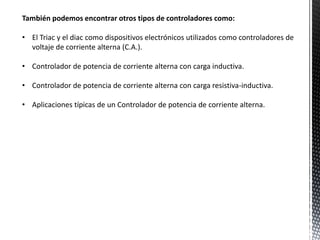 También podemos encontrar otros tipos de controladores como:
• El Triac y el diac como dispositivos electrónicos utilizados como controladores de
voltaje de corriente alterna (C.A.).
• Controlador de potencia de corriente alterna con carga inductiva.
• Controlador de potencia de corriente alterna con carga resistiva-inductiva.
• Aplicaciones típicas de un Controlador de potencia de corriente alterna.
 