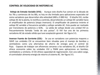CONTROL DE VELOCIDAD DE MOTORES AC
Voltaje de Entrada Variable (VVI).- Aunque este diseño fue común en la década de
los 70s y comienzos de los 80s, es hoy en día limitado para aplicaciones especiales tal
como variadores que desarrollan alta velocidad (400 a 3 000 Hz). El diseño VVI, recibe
voltaje AC de la planta, lo rectifica y controla, desarrollando un voltaje DC variable hacia
el amplificador de potencia (etapa inversora). El amplificador de potencia invierte el
voltaje DC variable a frecuencia variable y voltaje variable AC. Esto puede ser realizado
por transistores de potencia o SCRs. La salida de voltaje desde una unidad VVI es
frecuentemente llamada “onda de seis pulsos”. El VVI fue uno de los primeros
variadores AC de estado sólido que tuvo aceptación general. Ver figura 3-5.
Inversor Fuente de Corriente (CSI).- Se usa en variadores con potencias mayores a
50HP. Las unidades CSI se encuentran bien situadas para el manejo de bombas y
ventiladores como una alternativa de ahorro de energía para el control de
flujo. Capaces de trabajar con eficiencias cercanas a los variadores DC, el diseño CSI
ofrece economía sobre las unidades VVI y PWM para aplicaciones en bombas,
ventiladores y similares. El CSI ofrece capacidad de regeneración. Con una sobre carga,
el controlador alimenta energía de retorno al sistema AC. Ver figura 3-5.
 