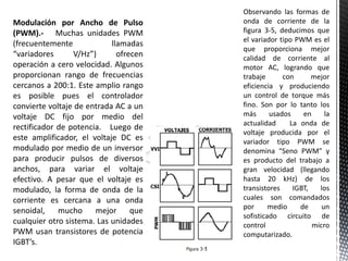 Modulación por Ancho de Pulso
(PWM).- Muchas unidades PWM
(frecuentemente llamadas
“variadores V/Hz”) ofrecen
operación a cero velocidad. Algunos
proporcionan rango de frecuencias
cercanos a 200:1. Este amplio rango
es posible pues el controlador
convierte voltaje de entrada AC a un
voltaje DC fijo por medio del
rectificador de potencia. Luego de
este amplificador, el voltaje DC es
modulado por medio de un inversor
para producir pulsos de diversos
anchos, para variar el voltaje
efectivo. A pesar que el voltaje es
modulado, la forma de onda de la
corriente es cercana a una onda
senoidal, mucho mejor que
cualquier otro sistema. Las unidades
PWM usan transistores de potencia
IGBT’s.
Observando las formas de
onda de corriente de la
figura 3-5, deducimos que
el variador tipo PWM es el
que proporciona mejor
calidad de corriente al
motor AC, logrando que
trabaje con mejor
eficiencia y produciendo
un control de torque más
fino. Son por lo tanto los
más usados en la
actualidad La onda de
voltaje producida por el
variador tipo PWM se
denomina “Seno PWM” y
es producto del trabajo a
gran velocidad (llegando
hasta 20 kHz) de los
transistores IGBT, los
cuales son comandados
por medio de un
sofisticado circuito de
control micro
computarizado.
 