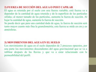 2) FUERZA DE SUCCIÓN DELAGUA O POST CAPILAR
El agua es retenida por el suelo con una fuerza variable; está fuerza va a
depender de la cantidad de agua retenida y de la superficie de las partículas
sólidas; al menor tamaño de las partículas, aumenta la fuerza de succión. Al
bajar la cantidad de agua, aumenta la fuerza de succión.
Se puede decir que para una cantidad dada de agua, la fuerza de succión será
tanto mayor cuanto más fina la granulometría; esta fuerza se mide en cm y en
atmósferas.
3) MOVIMIENTOS DELAGUA EN EL SUELO
Los movimientos de agua en el suelo dependen de 2 procesos opuestos, por
una parte los movimientos descendentes del agua gravitacional que se va a
infiltrar después de las lluvias y que va a estar relacionado con la
permeabilidad del perfil.
 