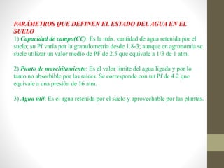 PARÁMETROS QUE DEFINEN EL ESTADO DEL AGUA EN EL
SUELO
1) Capacidad de campo(CC): Es la máx. cantidad de agua retenida por el
suelo; su Pf varía por la granulometría desde 1.8-3; aunque en agronomía se
suele utilizar un valor medio de PF de 2.5 que equivale a 1/3 de 1 atm.
2) Punto de marchitamiento: Es el valor limite del agua ligada y por lo
tanto no absorbible por las raíces. Se corresponde con un Pf de 4.2 que
equivale a una presión de 16 atm.
3) Agua útil: Es el agua retenida por el suelo y aprovechable por las plantas.
 