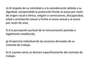 e) Al respeto de su intimidad y a la consideración debida a su
dignidad, comprendida la protección frente al acoso por razón
de origen racial o étnico, religión o convicciones, discapacidad,
edad u orientación sexual y frente al acoso sexual y al acoso
por razón de sexo.
f) A la percepción puntual de la remuneración pactada o
legalmente establecida.
g) Al ejercicio individual de las acciones derivadas de su
contrato de trabajo.
h) A cuantos otros se deriven específicamente del contrato de
trabajo.
 