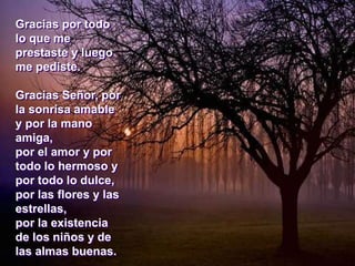 Gracias por todo
lo que me
prestaste y luego
me pediste.
Gracias Señor, por
la sonrisa amable
y por la mano
amiga,
por el amor y por
todo lo hermoso y
por todo lo dulce,
por las flores y las
estrellas,
por la existencia
de los niños y de
las almas buenas.
 