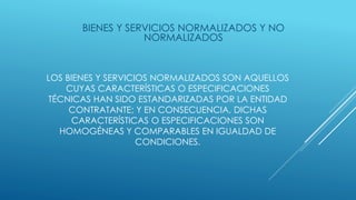 LOS BIENES Y SERVICIOS NORMALIZADOS SON AQUELLOS
CUYAS CARACTERÍSTICAS O ESPECIFICACIONES
TÉCNICAS HAN SIDO ESTANDARIZADAS POR LA ENTIDAD
CONTRATANTE; Y EN CONSECUENCIA, DICHAS
CARACTERÍSTICAS O ESPECIFICACIONES SON
HOMOGÉNEAS Y COMPARABLES EN IGUALDAD DE
CONDICIONES.
BIENES Y SERVICIOS NORMALIZADOS Y NO
NORMALIZADOS
 