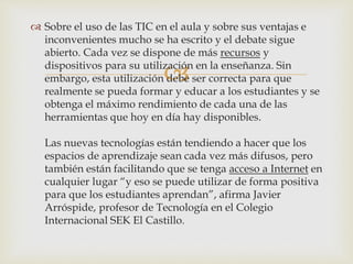 
 Sobre el uso de las TIC en el aula y sobre sus ventajas e
inconvenientes mucho se ha escrito y el debate sigue
abierto. Cada vez se dispone de más recursos y
dispositivos para su utilización en la enseñanza. Sin
embargo, esta utilización debe ser correcta para que
realmente se pueda formar y educar a los estudiantes y se
obtenga el máximo rendimiento de cada una de las
herramientas que hoy en día hay disponibles.
Las nuevas tecnologías están tendiendo a hacer que los
espacios de aprendizaje sean cada vez más difusos, pero
también están facilitando que se tenga acceso a Internet en
cualquier lugar “y eso se puede utilizar de forma positiva
para que los estudiantes aprendan”, afirma Javier
Arróspide, profesor de Tecnología en el Colegio
Internacional SEK El Castillo.
 