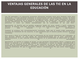 Las TIC aplicadas a la educación presentan diferentes ventajas tanto para alumnos como para
profesores. Y es que permiten mantener la comunicación con los estudiantes, incluso, de forma
personalizada, “secuenciando el alumno su propio proceso”, afirma Jorge Casesmeiro, miembro
del Colegio Profesional de la Educación de Madrid, quien añade que “los medios introducen
muchas plataformas de intercambio y comunicación. Es un ámbito a explorar. Todo puede
potenciar o tener un efecto multiplicador de la creatividad si se usa bien”.
Igualmente, se facilita que se puedan preguntar dudas sin tener miedo o sentir vergüenza.
Además, el alumno está más motivado, estando más predispuesto al aprendizaje, aparte de
prestar más atención y ser más participativo.
También se produce una retroalimentación constante, dado que el medio exige respuestas y
acciones de inmediato de los usuarios, lo que posibilita que el alumno pueda conocer de forma
inmediata sus errores.
Otro punto a favor es el hecho de que la realización de las tareas educativas con ordenador, lo
que permite obtener un alto grado de interdisciplinariedad por la gran capacidad de
almacenamiento, lo que redunda beneficiosamente en la posibilidad de desarrollar un amplio
abanico de actividades.
Igualmente, se facilita el trabajo en grupo, ya que permiten intercambiar ideas y cooperar para
buscar la solución a un problema, compartir información y actuar en equipo, contribuyendo a
evitar que los alumnos no se aburran. Y, por supuesto, su uso en las aulas permite que los
alumnos desarrollen habilidades y aprendan a utilizar el ordenador, Internet, los buscadores y
otras herramientas TIC que le permitirán adquirir competencias TIC que serán importantes y
válidas en el futuro.
VENTAJAS GENERALES DE LAS TIC EN LA
EDUCACIÓN
 