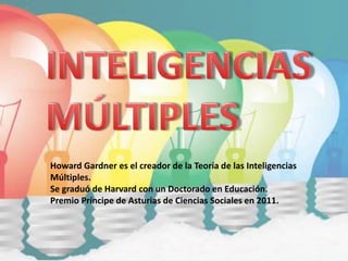 Howard Gardner es el creador de la Teoría de las Inteligencias
Múltiples.
Se graduó de Harvard con un Doctorado en Educación.
Premio Príncipe de Asturias de Ciencias Sociales en 2011.
 