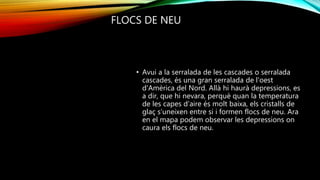 FLOCS DE NEU
• Avui a la serralada de les cascades o serralada
cascades, és una gran serralada de l'oest
d'Amèrica del Nord. Allà hi haurà depressions, es
a dir, que hi nevara, perquè quan la temperatura
de les capes d’aire és molt baixa, els cristalls de
glaç s’uneixen entre si i formen flocs de neu. Ara
en el mapa podem observar les depressions on
caura els flocs de neu.
 