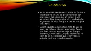 CALAMARSA
• Avui a Miami hi ha calamarsa. Això s’ ha format a
causa que els cristalls de glaç dels núvols son
arrossegats cap amunt per un corrent d aire
ascendent. Quant passa això, els cristalls de glaç
augmenten de mida fins que el pes els precipita
cap a terra.
• Durant aquesta caiguda els cristalls de glaç es
fonen parcialment i tornen a remuntar. Aquest
procés es repeteix algunes vegades fins que,
finalment, cauen a terra.( Aquesta calamarsa ha
sigut de les mes grosses que s’ han vist i en
arribat a destroçar mes de un coche.
 