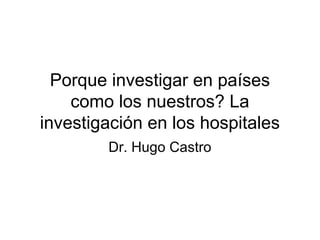 Porque investigar en países
como los nuestros? La
investigación en los hospitales
Dr. Hugo Castro
 