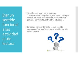 Dar un
sentido
funcional
a las
actividad
es de
lectura
 Se pide a los alumnos pronunciar
¨correctamente¨ las palabras, no omitir o agregar
letras o palabras, leer determinado numero de
palabras por minuto, entre otras situaciones
 La lectura se ha entendido con un sentido
demasiado ¨escolar¨ con escaso sentido para la
vida cotidiana
 