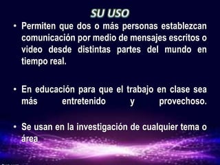 • Permiten que dos o más personas establezcan
comunicación por medio de mensajes escritos o
video desde distintas partes del mundo en
tiempo real.
• En educación para que el trabajo en clase sea
más entretenido y provechoso.
• Se usan en la investigación de cualquier tema o
área
 