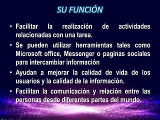 • Facilitar la realización de actividades
relacionadas con una tarea.
• Se pueden utilizar herramientas tales como
Microsoft office, Messenger o paginas sociales
para intercambiar información
• Ayudan a mejorar la calidad de vida de los
usuarios y la calidad de la información.
• Facilitan la comunicación y relación entre las
personas desde diferentes partes del mundo.
 