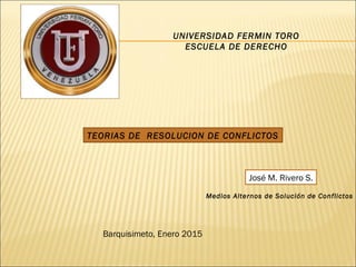 UNIVERSIDAD FERMIN TORO
ESCUELA DE DERECHO
TEORIAS DE RESOLUCION DE CONFLICTOS
Barquisimeto, Enero 2015
José M. Rivero S.
Medios Alternos de Solución de Conflictos
 