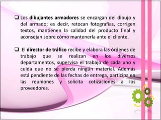  Los dibujantes armadores se encargan del dibujo y
del armado; es decir, retocan fotografías, corrigen
textos, mantienen la calidad del producto final y
aconsejan sobre cómo mantenerla ante el cliente.
 El director de tráfico recibe y elabora las órdenes de
trabajo que se realizan en los diversos
departamentos, supervisa el trabajo de cada uno y
cuida que no se pierda ningún material. Además
está pendiente de las fechas de entrega, participa en
las reuniones y solicita cotizaciones a los
proveedores.
 