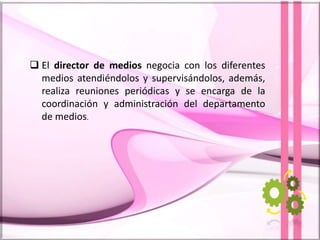  El director de medios negocia con los diferentes
medios atendiéndolos y supervisándolos, además,
realiza reuniones periódicas y se encarga de la
coordinación y administración del departamento
de medios.
 