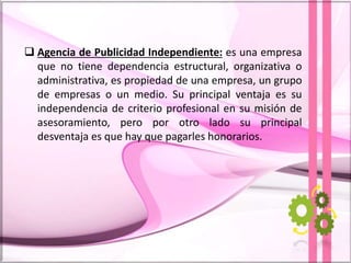  Agencia de Publicidad Independiente: es una empresa
que no tiene dependencia estructural, organizativa o
administrativa, es propiedad de una empresa, un grupo
de empresas o un medio. Su principal ventaja es su
independencia de criterio profesional en su misión de
asesoramiento, pero por otro lado su principal
desventaja es que hay que pagarles honorarios.
 