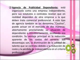  Agencia de Publicidad Dependiente: está
organizada como una empresa independiente,
pero sus estatutos o contratos revelan que en
realidad dependen de otra empresa a la que
deben trato comercial preferencial. A este tipo
de agencia también se las denomina "Cautiva",
puede actuar en el mercado de dos maneras:
abiertamente proclamando su situación de
dependiente o encubiertamente, ocultando esa
condición. Su ventaja principal es la reducción
aparente de los costos del servicio. Sus
desventajas son, la disminución de la calidad de
talento que se contrata debido a la reducción de
costo y la pérdida de independencia en el criterio
profesional.
 