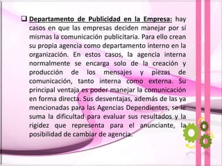  Departamento de Publicidad en la Empresa: hay
casos en que las empresas deciden manejar por sí
mismas la comunicación publicitaria. Para ello crean
su propia agencia como departamento interno en la
organización. En estos casos, la agencia interna
normalmente se encarga solo de la creación y
producción de los mensajes y piezas de
comunicación, tanto interna como externa. Su
principal ventaja es poder manejar la comunicación
en forma directa. Sus desventajas, además de las ya
mencionadas para las Agencias Dependientes, se le
suma la dificultad para evaluar sus resultados y la
rigidez que representa para el anunciante, la
posibilidad de cambiar de agencia.
 