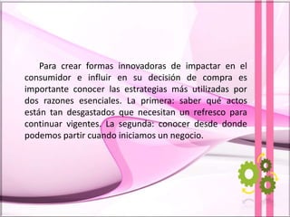 Para crear formas innovadoras de impactar en el
consumidor e influir en su decisión de compra es
importante conocer las estrategias más utilizadas por
dos razones esenciales. La primera: saber qué actos
están tan desgastados que necesitan un refresco para
continuar vigentes. La segunda: conocer desde donde
podemos partir cuando iniciamos un negocio.
 