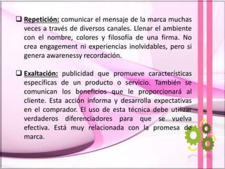  Repetición: comunicar el mensaje de la marca muchas
veces a través de diversos canales. Llenar el ambiente
con el nombre, colores y filosofía de una firma. No
crea engagement ni experiencias inolvidables, pero si
genera awarenessy recordación.
 Exaltación: publicidad que promueve características
específicas de un producto o servicio. También se
comunican los beneficios que le proporcionará al
cliente. Esta acción informa y desarrolla expectativas
en el comprador. El uso de esta técnica debe utilizar
verdaderos diferenciadores para que se vuelva
efectiva. Está muy relacionada con la promesa de
marca.
 