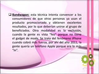  Bandwagon: esta técnica intenta convencer a los
consumidores de que otras personas ya usan el
producto promocionado y obtienen excelentes
resultados, por lo que deberían unirse al grupo de
beneficiados. Otra modalidad es la exclusión,
cuando la gente es vista “feo” porque no tiene
el gadget de moda. Se trata del fenómeno iPhone
cuando cobró más fuerza, por ahí del año 2011, la
gente quería un teléfono Apple porque era lo más
“In”.
 