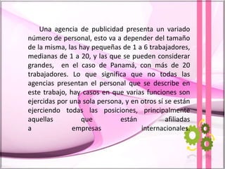 Una agencia de publicidad presenta un variado
número de personal, esto va a depender del tamaño
de la misma, las hay pequeñas de 1 a 6 trabajadores,
medianas de 1 a 20, y las que se pueden considerar
grandes, en el caso de Panamá, con más de 20
trabajadores. Lo que significa que no todas las
agencias presentan el personal que se describe en
este trabajo, hay casos en que varias funciones son
ejercidas por una sola persona, y en otros sí se están
ejerciendo todas las posiciones, principalmente
aquellas que están afiliadas
a empresas internacionales.
 