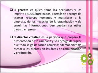  El gerente es quien toma las decisiones y las
imparte a sus subordinados, además se encarga de
asignar recursos humanos y materiales a la
empresa, de los negocios de la organización y de
seguir las informaciones que puedan ser útiles
para su empresa.
 El director creativo es la persona que prepara la
presentación de la campaña y se encarga de vigilar
que todo salga de forma correcta; además sirve de
asesor a los clientes en las áreas de comunicación
y producción.
 