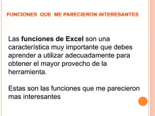 Las funciones de Excel son una
característica muy importante que debes
aprender a utilizar adecuadamente para
obtener el mayor provecho de la
herramienta.
Estas son las funciones que me parecieron
mas interesantes