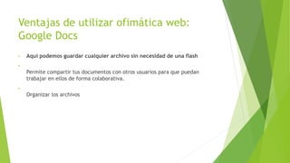Ventajas de utilizar ofimática web:
Google Docs
• Aquí podemos guardar cualquier archivo sin necesidad de una flash
•
Permite compartir tus documentos con otros usuarios para que puedan
trabajar en ellos de forma colaborativa.
•
Organizar los archivos